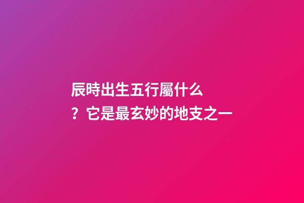辰時出生五行屬什么？它是最玄妙的地支之一